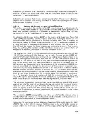 Subsection (5) explains that a defence to subsection (4) is available for designated
members if they can prove that they took all reasonable steps to ensure that
subsection (1) was complied with.

Subsection (6) explains that where a person is guilty of an offence under subsection
(4) they would be liable on summary conviction to a fine not exceeding level 5 on the
standard scale (currently £5,000).

4.3.10         Section 10: Income tax and chargeable gains
This section ensures that the members of an LLP which is carrying on a business with
a view to profit are treated for the purposes of income tax and capital gains tax as if
they were partners carrying on a business in partnership, despite the fact that
section 1(2) of the Act establishes an LLP as a body corporate.

In subsection (1) the new section 118ZA of the Income and Corporation Taxes Act
1988 (ICTA) provides that, for the purposes of the Acts relating to income tax and
corporation tax, a trade, profession or business carried on with a view to profit by an
LLP shall be treated as carried on by the members of the LLP as partners carrying on
a trade profession or business in partnership. It also provides that the property of
the LLP shall be treated for those purposes as partnership property. This ensures
that, like partners, the members will be individually liable to tax on their shares of
the profits of the trade, profession or business carried on by the LLP.

The new section 118ZB ICTA operates to extend the provisions of sections 117 and
118 ICTA to members of LLPs that carry on a trade. The new section 118ZC will
establish the limit on the tax relief for interest and trading losses that members of an
LLP can claim against income other than from the LLP. The limit for relief claimed by
members of LLPs would be the amount they have subscribed to the LLP together with
any further amount that they have undertaken to contribute in the event that the
LLP is wound up. Subject to the further provisions of the new section 118ZC(3) the
amount subscribed will normally be the amount of the partner's investment in a
conventional partnership that becomes an LLP or the amount that he has invested in
the LLP when he became a member or founded the LLP. The further provisions set
out in this new provision ensure that the capital invested remains in the LLP and that
there are no other arrangements for extracting value from the LLP in some other
way. For example, there is a requirement that the investment in the LLP must
endure for a given period so that members cannot make capital contributions to give
them access to the tax relief and then, after having the relief, withdraw them.

The restriction on tax relief that is imposed by sections 117 and 118 of ICTA is only
against tax relief for interest and trading losses set against the members' income
other than that which they earn from the LLP. There will be no restriction on any
relief set against LLP income. This means that any balance of loss relief after the
restriction is applied can be carried forward and set against members' future shares
of their LLP profits.

The new section 118ZD is designed to ensure that tax relief can be obtained where a
member of an LLP who has had relief restricted to their capital contribution makes a
further capital contribution in a later chargeable period.

Subsection (3) inserts new section 59A in the Taxation of Chargeable Gains Act 1992
(TCGA). New section 59A(1) provides that the assets of the LLP shall be treated as
assets held by the members as partners for the purpose of taxing chargeable gains.



                                                                                    250
 