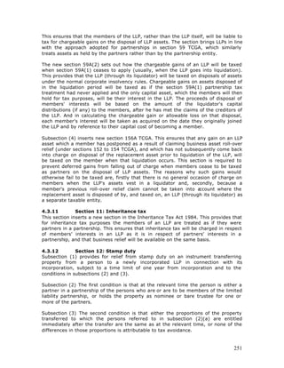 This ensures that the members of the LLP, rather than the LLP itself, will be liable to
tax for chargeable gains on the disposal of LLP assets. The section brings LLPs in line
with the approach adopted for partnerships in section 59 TCGA, which similarly
treats assets as held by the partners rather than by the partnership entity.

The new section 59A(2) sets out how the chargeable gains of an LLP will be taxed
when section 59A(1) ceases to apply (usually, when the LLP goes into liquidation).
This provides that the LLP (through its liquidator) will be taxed on disposals of assets
under the normal corporate insolvency rules. Chargeable gains on assets disposed of
in the liquidation period will be taxed as if the section 59A(1) partnership tax
treatment had never applied and the only capital asset, which the members will then
hold for tax purposes, will be their interest in the LLP. The proceeds of disposal of
members' interests will be based on the amount of the liquidator's capital
distributions (if any) to the members, after he has met the claims of the creditors of
the LLP. And in calculating the chargeable gain or allowable loss on that disposal,
each member's interest will be taken as acquired on the date they originally joined
the LLP and by reference to their capital cost of becoming a member.

Subsection (4) inserts new section 156A TCGA. This ensures that any gain on an LLP
asset which a member has postponed as a result of claiming business asset roll-over
relief (under sections 152 to 154 TCGA), and which has not subsequently come back
into charge on disposal of the replacem   ent asset prior to liquidation of the LLP, will
be taxed on the member when that liquidation occurs. This section is required to
prevent deferred gains from falling out of charge when members cease to be taxed
as partners on the disposal of LLP assets. The reasons why such gains would
otherwise fail to be taxed are, firstly that there is no general occasion of charge on
members when the LLP's assets vest in a liquidator and, secondly, because a
member's previous roll-over relief claim cannot be taken into a       ccount where the
replacement asset is disposed of by, and taxed on, an LLP (through its liquidator) as
a separate taxable entity.

4.3.11         Section 11: Inheritance tax
This section inserts a new section in the Inheritance Tax Act 1984. This provides that
for inheritance tax purposes the members of an LLP are treated as if they were
partners in a partnership. This ensures that inheritance tax will be charged in respect
of members' interests in an LLP as it is in respect of partners' interests in a
partnership, and that business relief will be available on the same basis.

4.3.12         Section 12: Stamp duty
Subsection (1) provides for relief from stamp duty on an instrument transferring
property from a person to a newly incorporated LLP in connection with its
incorporation, subject to a time limit of one year from incorporation and to the
conditions in subsections (2) and (3).

Subsection (2) The first condition is that at the relevant time the person is either a
partner in a partnership of the persons who are or are to be members of the limited
liability partnership, or holds the property as nominee or bare trustee for one or
more of the partners.

Subsection (3) The second condition is that either the proportions of the property
transferred to which the persons referred to in subsection (2)(a) are entitled
immediately after the transfer are the same as at the relevant time, or none of the
differences in those proportions is attributable to tax avoidance.



                                                                                     251
 