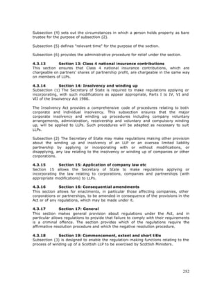 Subsection (4) sets out the circumstances in which a person holds property as bare
trustee for the purpose of subsection (2).

Subsection (5) defines "relevant time" for the purpose of the section.

Subsection (6) provides the administrative procedure for relief under the section.

4.3.13       Section 13: Class 4 national insurance contributions
This section ensures that Class 4 national insurance contributions, which are
chargeable on partners' shares of partnership profit, are chargeable in the same way
on members of LLPs.

4.3.14         Section 14: Insolvency and winding up
Subsection (1) The Secretary of State is required to make regulations applying or
incorporating, with such modifications as appear appropriate, Parts I to IV, VI and
VII of the Insolvency Act 1986.

The Insolvency Act provides a comprehensive code of procedures relating to both
corporate and individual insolvency. This subsection ensures that the major
corporate insolvency and winding up procedures including company voluntary
arrangements, administration, receivership and voluntary and compulsory winding
up, will be applied to LLPs. Such procedures will be adapted as necessary to suit
LLPs.

Subsection (2) The Secretary of State may make regulations making other provision
about the winding up and insolvency of an LLP or an oversea limited liability
partnership by applying or incorporating with or without modifications, or
disapplying, any law relating to the insolvency or winding up of companies or other
corporations.

4.3.15        Section 15: Application of company law etc
Section 15 allows the Secretary of State to make regulations applying or
incorporating the law relating to corporations, companies and partnerships (with
appropriate modifications) to LLPs.

4.3.16         Section 16: Consequential amendments
This section allows for enactments, in particular those affecting companies, other
corporations or partnerships, to be amended in consequence of the provisions in the
Act or of any regulations, which may be made under it.

4.3.17         Section 17: General
This section makes general provision about regulations under the Act, and in
particular allows regulations to provide that failure to comply with their requirements
is a criminal offence. The section provides which of the regulations require the
affirmative resolution procedure and which the negative resolution procedure.

4.3.18        Section 19: Commencement, extent and short title
Subsection (3) is designed to enable the regulation- making functions relating to the
process of winding up of a Scottish LLP to be exercised by Scottish Ministers.




                                                                                     252
 