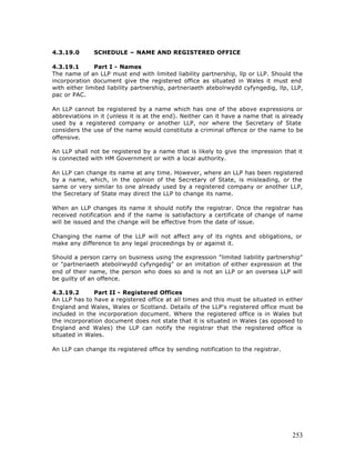 4.3.19.0      SCHEDULE – NAME AND REGISTERED OFFICE

4.3.19.1       Part I - Names
The name of an LLP must end with limited liability partnership, llp or LLP. Should the
incorporation document give the registered office as situated in Wales it must end
with either limited liability partnership, partneriaeth atebolrwydd cyfyngedig, llp, LLP,
pac or PAC.

An LLP cannot be registered by a name which has one of the above expressions or
abbreviations in it (unless it is at the end). Neither can it have a name that is already
used by a registered company or another LLP, nor where the Secretary of State
considers the use of the name would constitute a criminal offence or the name to be
offensive.

An LLP shall not be registered by a name that is likely to give the impression that it
is connected with HM Government or with a local authority.

An LLP can change its name at any time. However, where an LLP has been registered
by a name, which, in the opinion of the Secretary of State, is misleading, or the
same or very similar to one already used by a registered company or another LLP,
the Secretary of State may direct the LLP to change its name.

When an LLP changes its name it should notify the registrar. Once the registrar has
received notification and if the name is satisfactory a certificate of change of name
will be issued and the change will be effective from the date of issue.

Changing the name of the LLP will not affect any of its rights and obligations, or
make any difference to any legal proceedings by or against it.

Should a person carry on business using the expression "limited liability partnership"
or "partneriaeth atebolrwydd cyfyngedig" or an imitation of either expression at the
end of their name, the person who does so and is not an LLP or an oversea LLP will
be guilty of an offence.

4.3.19.2      Part II - Registered Offices
An LLP has to have a registered office at all times and this must be situated in either
England and Wales, Wales or Scotland. Details of the LLP's registered office must be
included in the incorporation document. Where the registered office is in Wales but
the incorporation document does not state that it is situated in Wales (as opposed to
England and Wales) the LLP can notify the registrar that the registered office is
situated in Wales.

An LLP can change its registered office by sending notification to the registrar.




                                                                                     253
 