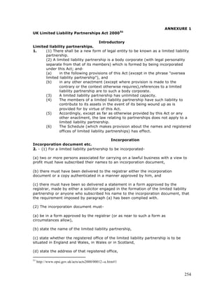 ANNEXURE 1
UK Limited Liability Partnerships Act 2000 51

                                      Introductory
Limited liability partnerships.
1.    (1) There shall be a new form of legal entity to be known as a limited liability
      partnership.
      (2) A limited liability partnership is a body corporate (with legal personality
      separate from that of its members) which is formed by being incorporated
      under this Act; and-
      (a)     in the following provisions of this Act (except in the phrase "oversea
      limited liability partnership"), and
      (b)     in any other enactment (except where provision is made to the
              contrary or the context otherwise requires),references to a limited
              liability partnership are to such a body corporate.
      (3)     A limited liability partnership has unlimited capacity.
      (4)     The members of a limited liability partnership have such liability to
              contribute to its assets in the event of its being wound up as is
              provided for by virtue of this Act.
      (5)     Accordingly, except as far as otherwise provided by this Act or any
              other enactment, the law relating to partnerships does not apply to a
              limited liability partnership.
      (6)     The Schedule (which makes provision about the names and registered
              offices of limited liability partnerships) has effect.

                                              Incorporation
Incorporation document etc.
2. - (1) For a limited liability partnership to be incorporated-

(a) two or more persons associated for carrying on a lawful business with a view to
profit must have subscribed their names to an incorporation document,

(b) there must have been delivered to the registrar either the incorporation
document or a copy authenticated in a manner approved by him, and

(c) there must have been so delivered a statement in a form approved by the
registrar, made by either a solicitor engaged in the formation of the limited liability
partnership or anyone who subscribed his name to the incorporation document, that
the requirement imposed by paragraph (a) has been complied with.

(2) The incorporation document must-

(a) be in a form approved by the registrar (or as near to such a form as
circumstances allow),

(b) state the name of the limited liability partnership,

(c) state whether the registered office of the limited liability partnership is to be
situated in England and Wales, in Wales or in Scotland,

(d) state the address of that registered office,

51
     http://www.opsi.gov.uk/acts/acts2000/00012--a.htm#1


                                                                                        254
 
