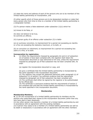 (e) state the name and address of each of the persons who are to be members of the
limited liability partnership on incorporation, and

(f) either specify which of those persons are to be designated members or state that
every person who from time to time is a member of the limited liability partnership is
a designated member.

(3) If a person makes a false statement under subsection (1)(c) which he-

(a) knows to be false, or

(b) does not believe to be true,
he commits an offence.

(4) A person guilty of an offence under subsection (3) is liable-

(a) on summary conviction, to imprisonment for a period not exceeding six months
or a fine not exceeding the statutory maximum, or to both, or

(b) on conviction on indictment, to imprisonment for a period not exceeding two
years or a fine, or to both.

Incorporation by registration.
3.    (1) When the requirements imposed by paragraphs (b) and (c) of subsection
      (1) of section 2 have been complied with, the registrar shall retain the
      incorporation document or copy delivered to him and, unless the requirement
      imposed by paragraph (a) of that subsection has not been complied with, he
      shall-

       (a) register the incorporation document or copy, and

       (b) give a certificate that the limited liability partnership is incorporated by
       the name specified in the incorporation document.
       (2) The registrar may accept the statement delivered under paragraph (c) of
       subsection (1) of section 2 as sufficient evidence that the requirement
       imposed by paragraph (a) of that subsection has been complied with.
       (3) The certificate shall either be signed by the registrar or be authenticated
       by his official seal.
       (4) The certificate is conclusive evidence that the requirements of section 2
       are complied with and that the limited liability partnership is incorporated by
       the name specified in the incorporation document.

                                     Membership

Membership Members.
4. (1) On the incorporation of a limited liability partnership its members are the
persons who subscribed their names to the incorporation document (other than any
who have died or been dissolved).
(2) Any other person may become a member of a limited liability partnership by and
in accordance with an agreement with the existing members.
(3) A person may cease to be a member of a limited liability partnership (as well as
by death or dissolution) in accordance with an agreement with the other members



                                                                                    255
 