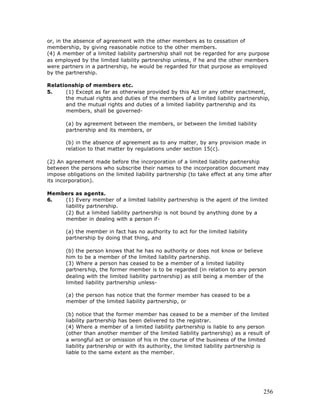 or, in the absence of agreement with the other members as to cessation of
membership, by giving reasonable notice to the other members.
(4) A member of a limited liability partnership shall not be regarded for any purpose
as employed by the limited liability partnership unless, if he and the other members
were partners in a partnership, he would be regarded for that purpose as employed
by the partnership.

Relationship of members etc.
5.    (1) Except as far as otherwise provided by this Act or any other enactment,
      the mutual rights and duties of the members of a limited liability partnership,
      and the mutual rights and duties of a limited liability partnership and its
      members, shall be governed-

       (a) by agreement between the members, or between the limited liability
       partnership and its members, or

       (b) in the absence of agreement as to any matter, by any provision made in
       relation to that matter by regulations under section 15(c).

(2) An agreement made before the incorporation of a limited liability partnership
between the persons who subscribe their names to the incorporation document may
impose obligations on the limited liability partnership (to take effect at any time after
its incorporation).

Members as agents.
6.  (1) Every member of a limited liability partnership is the agent of the limited
    liability partnership.
    (2) But a limited liability partnership is not bound by anything done by a
    member in dealing with a person if-

       (a) the member in fact has no authority to act for the limited liability
       partnership by doing that thing, and

       (b) the person knows that he has no authority or does not know or believe
       him to be a member of the limited liability partnership.
       (3) Where a person has ceased to be a member of a limited liability
       partners hip, the former member is to be regarded (in relation to any person
       dealing with the limited liability partnership) as still being a member of the
       limited liability partnership unless-

       (a) the person has notice that the former member has ceased to be a
       member of the limited liability partnership, or

       (b) notice that the former member has ceased to be a member of the limited
       liability partnership has been delivered to the registrar.
       (4) Where a member of a limited liability partnership is liable to any person
       (other than another member of the limited liability partnership) as a result of
       a wrongful act or omission of his in the course of the business of the limited
       liability partnership or with its authority, the limited liability partnership is
       liable to the same extent as the member.




                                                                                     256
 