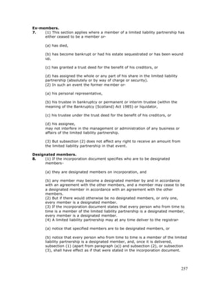Ex-members.
7.   (1) This section applies where a member of a limited liability partnership has
     either ceased to be a member or-

       (a) has died,

       (b) has become bankrupt or had his estate sequestrated or has been wound
       up,

       (c) has granted a trust deed for the benefit of his creditors, or

       (d) has assigned the whole or any part of his share in the limited liability
       partnership (absolutely or by way of charge or security).
       (2) In such an event the former me mber or-

       (a) his personal representative,

       (b) his trustee in bankruptcy or permanent or interim trustee (within the
       meaning of the Bankruptcy (Scotland) Act 1985) or liquidator,

       (c) his trustee under the trust deed for the benefit of his creditors, or

       (d) his assignee,
       may not interfere in the management or administration of any business or
       affairs of the limited liability partnership.

       (3) But subsection (2) does not affect any right to receive an amount from
       the limited liability partnership in that event.

Designated members.
8.    (1) If the incorporation document specifies who are to be designated
      members-

       (a) they are designated members on incorporation, and

       (b) any member may become a designated member by and in accordance
       with an agreement with the other members, and a member may cease to be
       a designated member in accordance with an agreement with the other
       members.
       (2) But if there would otherwise be no designated members, or only one,
       every member is a designated member.
       (3) If the incorporation document states that every person who from time to
       time is a member of the limited liability partnership is a designated member,
       every member is a designated member.
       (4) A limited liability partnership may at any time deliver to the registrar-

       (a) notice that specified members are to be designated members, or

       (b) notice that every person who from time to time is a member of the limited
       liability partnership is a designated member, and, once it is delivered,
       subsection (1) (apart from paragraph (a)) and subsection (2), or subsection
       (3), shall have effect as if that were stated in the incorporation document.




                                                                                      257
 