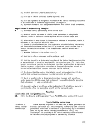 (5) A notice delivered under subsection (4)-

        (a) shall be in a form approved by the registrar, and

        (b) shall be signed by a designated member of the limited liability partnership
        or authenticated in a manner approved by the registrar.
        (6) A person ceases to be a designated member if he ceases to be a member.

Registration of membership changes.
9.    (1) A limited liability partnership must ensure that-

        (a) where a person becomes or ceases to be a member or designated
        member, notice is delivered to the registrar within fourteen days, and

        (b) where there is any change in the name or address of a member, notice is
        delivered to the registrar within 28 days.
        (2) Where all the members from time to time of a limited liability partnership
        are designated members, subsection (1)(a) does not require notice that a
        person has become or ceased to be a designated member as well as a
        member.
        (3) A notice delivered under subsection (1)-

        (a) shall be in a form approved by the registrar, and

        (b) shall be signed by a designated member of the limited liability partnership
        or authenticated in a manner approved by the registrar, and, if it relates to a
        person becoming a member or designated member, shall contain a statement
        that he consents to becoming a member or designated member signed by
        him or authenticated in a manner approved by the registrar.

        (4) If a limited liability partnership fails to comply with subsection (1), the
        partnership and every designated member commits an offence.

        (5) But it is a defence for a designated member charged with an offence
        under subsection (4) to prove that he took all reasonable steps for securing
        that subsection (1) was complied with.

        (6) A person guilty of an offence under subsection (4) is liable on summary
        conviction to a fine not exceeding level 5 on the standard scale.

                                  Taxation
Income tax and chargeable gains.
10.  (1) In the Income and Corporation Taxes Act 1988, after section 118 insert-


                                        "Limited liability partnerships
Treatment of           118ZA. For the purposes of the Tax Acts, a trade, profession or
limited liability   business carried on by a limited liability partnership with a view to
partnerships.       profit shall be treated as carried on in partnership by its members
                    (and not by the limited liability partnership as such); and,
                    accordingly, the property of the limited liability partnership shall
                    be treated for those purposes as partnership property.



                                                                                          258
 