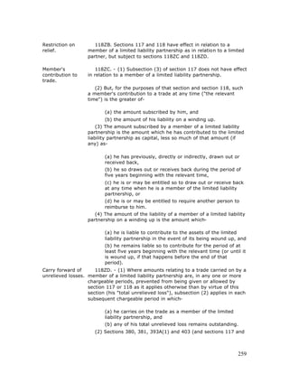 Restriction on        118ZB. Sections 117 and 118 have effect in relation to a
relief.            member of a limited liability partnership as in relation to a limited
                   partner, but subject to sections 118ZC and 118ZD.

Member's               118ZC. - (1) Subsection (3) of section 117 does not have effect
contribution to    in relation to a member of a limited liability partnership.
trade.
                      (2) But, for the purposes of that section and section 118, such
                   a member's contribution to a trade at any time ("the relevant
                   time") is the greater of-

                          (a) the amount subscribed by him, and
                          (b) the amount of his liability on a winding up.
                       (3) The amount subscribed by a member of a limited liability
                   partnership is the amount which he has contributed to the limited
                   liability partnership as capital, less so much of that amount (if
                   any) as-

                          (a) he has previously, directly or indirectly, drawn out or
                          received back,
                          (b) he so draws out or receives back during the period of
                          five years beginning with the relevant time,
                          (c) he is or may be entitled so to draw out or receive back
                          at any time when he is a member of the limited liability
                          partnership, or
                          (d) he is or may be entitled to require another person to
                          reimburse to him.
                      (4) The amount of the liability of a member of a limited liability
                   partnership on a winding up is the amount which-

                          (a) he is liable to contribute to the assets of the limited
                          liability partnership in the event of its being wound up, and
                          (b) he remains liable so to contribute for the period of at
                          least five years beginning with the relevant time (or until it
                          is wound up, if that happens before the end of that
                          period).
Carry forward of      118ZD. - (1) Where amounts relating to a trade carried on by a
unrelieved losses. member of a limited liability partnership are, in any one or more
                   chargeable periods, prevented from being given or allowed by
                   section 117 or 118 as it applies otherwise than by virtue of this
                   section (his "total unrelieved loss"), subsection (2) applies in each
                   subsequent chargeable period in which-

                          (a) he carries on the trade as a member of the limited
                          liability partnership, and
                          (b) any of his total unrelieved loss remains outstanding.
                      (2) Sections 380, 381, 393A(1) and 403 (and sections 117 and



                                                                                     259
 