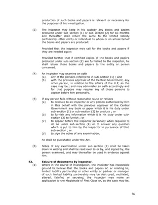 production of such books and papers is relevant or necessary for
         the purposes of his investigation.

   (3)   The inspector may keep in his custody any books and papers
         produced under sub-section (1) or sub-section (2) for six months
         and thereafter shall return the same to the limited liability
         partnership, other entity or individual by whom or on whose behalf
         the books and papers are produced:

         Provided that the inspector may call for the books and papers if
         they are needed again:

         Provided further that if certified copies of the books and papers
         produced under sub-section (2) are furnished to the inspector, he
         shall return those books and papers to the entity or person
         concerned.

   (4)   An inspector may examine on oath
         (a)    any of the persons referred to in sub-section (1) ; and
         (b)    with the previous approval of the Central Government, any
                other person, in relation to the affairs of the LLP, as the
                case may be ; and may administer an oath accordingly and
                for that purpose may require any of those persons to
                appear before him personally.

   (5)   If any person fails without reasonable cause or refuses
         (a)    to produce to an inspector or any person authorised by him
                in this behalf with the previous approval of the Central
                Government any book or p    aper which it is his duty under
                sub-section (1) or sub-section (2) to produce ; or
         (b)    to furnish any information which it is his duty under sub-
                section (2) to furnish ; or
         (c)    to appear before the inspector personally when required to
                do so under sub-section (4) or to answer any question
                which is put to him by the inspector in pursuance of that
                sub-section ; or
         (d)    to sign the notes of any examination,

         he shall be punishable under the Act.

   (6)   Notes of any examination under sub-section (4) shall be taken
         down in writing and shall be read over to or by, and signed by, the
         person examined, and may thereafter be used in evidence against
         him.

43.      Seizure of documents by inspector.
   (1)   Where in the course of investigation, the inspector has reasonable
         gro und to believe that the books and papers of, or relating to,
         limited liability partnership or other entity or partner or manager
         of such limited liability partnership may be destroyed, mutilated,
         altered, falsified or secreted, the inspector may make an
         application to the Magistrate of First Class or, as the case may be,




                                                                                26
 