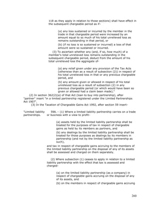 118 as they apply in relation to those sections) shall have effect in
                   the subsequent chargeable period as if-

                           (a) any loss sustained or incurred by the member in the
                           trade in that chargeable period were increased by an
                           amount equal to so much of his total unrelieved loss as
                           remains outstanding in that period, or
                           (b) (if no loss is so sustained or incurred) a loss of that
                           amount were so sustained or incurred.
                      (3) To ascertain whether any (and, if so, how much) of a
                   member's total unrelieved loss remains outstanding in the
                   subsequent chargeable period, deduct from the amount of his
                   total unrelieved loss the aggregate of-

                           (a) any relief given under any provision of the Tax Acts
                           (otherwise than as a result of subsection (2)) in respect of
                           his total unrelieved loss in that or any previous chargeable
                           period, and
                            (b) any amount given or allowed in respect of his total
                            unrelieved loss as a result of subsection (2) in any
                            previous chargeable period (or which would have been so
                            given or allowed had a claim been made)."
    (2) In section 362(2)(a) of that Act (loan to buy into partnership), after
"partner" insert "in a limited partnership registered under the Limited Partnerships
Act 1907".
      (3) In the Taxation of Chargeable Gains Act 1992, after section 59 insert-

"Limited liability    59A. - (1) Where a limited liability partnership carries on a trade
partnerships.      or business with a view to profit-

                         (a) assets held by the limited liability partnership shall be
                         treated for the purposes of tax in respect of chargeable
                         gains as held by its members as partners, and
                         (b) any dealings by the limited liability partnership shall be
                         treated for those purposes as dealings by its members in
                         partnership (and not by the limited liability partnership as
                         such),
                  and tax in respect of chargeable gains accruing to the members of
                  the limited liability partnership on the disposal of any of its assets
                  shall be assessed and charged on them separately.

                      (2) Where subsection (1) ceases to apply in relation to a limited
                  liability partnership with the effect that tax is assessed and
                  charged-

                         (a) on the limited liability partnership (as a company) in
                         respect of chargeable gains accruing on the disposal of any
                         of its assets, and
                         (b) on the members in respect of chargeable gains accruing




                                                                                         260
 