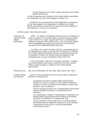 on the disposal of any of their capital interests in the limited
                            liability partnership,
                     it shall be assessed and charged on the limited liability partnership
                     as if subsection (1) had never applied in relation to it.

                         (3) Neither the commencement of the application of subsection
                     (1) nor the cessation of its application in relation to a limited
                     liability partnership is to be taken as giving rise to the disposal of
                     any assets by it or any of its members."

    (4) After section 156 of that Act insert-

"Cessation of            156A. - (1) Where, immediately before the time of cessation of
trade by limited      trade, a member of a limited liability partnership holds an asset,
liability             or an interest in an asset, acquired by him for a consideration
partnership.          treated as reduced under section 152 or 153, he shall be treated
                      as if a chargeable gain equal to the amount of the reduction
                      accrued to him immediately before that time.

                         (2) Where, as a result of section 154(2), a chargeable gain on
                      the disposal of an asset, or an interest in an asset, by a member
                      of a limited liability partnership has not accrued before the time
                      of cessation of trade, the member shall be treated as if the
                      chargeable gain accrued immediately before that time.

                         (3) In this section "the time of cessation of trade", in relation
                      to a limited liability partnership, means the time when section
                      59A(1) ceases to apply in relation to the limited liability
                      partnership."

Inheritance tax.      11. In the Inheritance Tax Act 1984, after section 267 insert-

"Limited liability      267A. For the purposes of this Act and any other enactments
partnerships.        relating to inheritance tax-

                             (a) property to which a limited liability partnership is
                             entitled, or which it occupies or uses, shall be treated as
                             property to which its members are entitled, or which they
                             occupy or use, as partners,
                             (b) any business carried on by a limited liability partnership
                             shall be treated as carried on in partnership by its
                             members,
                             (c) incorporation, change in membership or dissolution of a
                             limited liability partnership shall be treated as formation,
                             alteration or dissolution of a partnership, and
                             (d) any transfer of value made by or to a limited liability
                             partnership shall be treated as made by or to its members
                             in partnership (and not by or to the limited liability
                             partnership as such)."




                                                                                         261
 