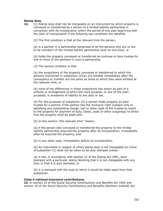 Stamp duty.
12.  (1) Stamp duty shall not be chargeable on an instrument by which property is
     conveyed or transferred by a person to a limited liability partnership in
     connection with its incorporation within the period of one year beginning with
     the date of incorporation if the following two conditions are satisfied.

       (2) The first condition is that at the relevant time the person-

       (a) is a partner in a partnership comprised of all the persons who are or are
       to be members of the limited liability partnership (and no-one else), or

       (b) holds the property conveyed or transferred as nominee or bare trustee for
       one or more of the partners in such a partnership.

       (3) The second condition is that-

       (a) the proportions of the property conveyed or transferred to which the
       persons mentioned in subsection (2)(a) are entitled immediately after the
       conveyance or transfer are the same as those to which they were entitled at
       the relevant time, or

       (b) none of the differences in those proportions has arisen as part of a
       scheme or arrangement of which the main purpose, or one of the main
       purposes, is avoidance of liability to any duty or tax.

       (4) For the purposes of subsection (2) a person holds property as bare
       trustee for a partner if the partner has the exclusive right (subject only to
       satisfying any outstanding charge, lien or other right of the trustee to resort
       to the property for payment of duty, taxes, costs or other outgoings) to direct
       how the property shall be dealt with.

       (5) In this section "the relevant time" means-

       (a) if the person who conveyed or transferred the property to the limited
       liability partnership acquired the property after its incorporation, immediately
       after he acquired the property, and

       (b) in any other case, immediately before its incorporation.

       (6) An instrument in respect of which stamp duty is not chargeable by virtue
       of subsection (1) shall not be taken to be duly stamped unless-

       (a) it has, in accordance with section 12 of the Stamp Act 1891, been
       stamped with a particular stamp denoting that it is not chargeable with any
       duty or that it is duly stamped, or

       (b) it is stamped with the duty to which it would be liable apart from that
       subsection.

Class 4 national insurance contributions.
13. In section 15 of the Social Security Contributions and Benefits Act 1992 and
section 15 of the Social Security Contributions and Benefits (Northern Ireland) Act




                                                                                     262
 