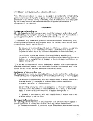 1992 (Class 4 contributions), after subsection (3) insert-

"(3A) Where income tax is (or would be) charged on a member of a limited liability
partnership in respect of profits or gains arising from the carrying on of a trade or
profession by the limited liability partnership, Class 4 contributions shall be payable
by him if they would be payable were the trade or profession carried on in
partnership by the members."

                                     Regulations

Insolvency and winding up.
14. - (1) Regulations shall make provision about the insolvency and winding up of
limited liability partnerships by applying or incorporating, with such modifications as
appear appropriate, Parts I to IV, VI and VII of the Insolvency Act 1986.

(2) Regulations may make other provision about the insolvency and winding up of
limited liability partnerships, and provision about the insolvency and winding up of
oversea limited liability partnerships, by-

       (a) applying or incorporating, with such modifications as appear appropriate,
       any law relating to the insolvency or winding up of companies or other
       corporations which would not otherwise have effect in relation to them, or

       (b) providing for any law relating to the insolvency or winding up of
       companies or other corporations which would otherwise have effect in relation
       to them not to apply to them or to apply to them with such modifications as
       appear appropriate.

(3) In this Act "oversea limited liability partnership" means a body incorporated or
otherwise established outside Great Britain and having such connection with Great
Britain, and such other features, as regulations may prescribe.

Application of company law etc.
15. Regulations may make provision about limited liability partnerships and oversea
limited liability partnerships (not being provision about insolvency or winding up) by-

       (a) applying or incorporating, with such modifications as appear appropriate,
       any law relating to companies or other corporations which would not
       otherwise have effect in relation to them,

       (b) providing for any law relating to companies or other corporations which
       would otherwise have effect in relation to them not to apply to them or to
       apply to them with such modifications as appear appropriate, or

       (c) applying or incorporating, with such modifications as appear appropriate,
       any law relating to partnerships.

Consequential amendments.
16. - (1) Regulations may make in any enactment such amendments or repeals as
appear appropriate in consequence of this Act or regulations made under it.
      (2) The regulations may, in particular, make amendments and repeals affecting




                                                                                    263
 