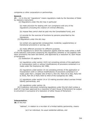 companies or other corporations or partnerships.

General.
17. - (1) In this Act "regulations" means regulations made by the Secretary of State
by statutory instrument.
      (2) Regulations under this Act may in particular-

       (a) make provision for dealing with non-compliance with any of the
       regulations (including the creation of criminal offences),

       (b) impose fees (which shall be paid into the Consolidated Fund), and

       (c) provide for the exercise of functions by persons prescribed by the
       regulations.
    (3) Regulations under this Act may-

       (a) contain any appropriate consequential, incidental, supplementary or
       transitional provisions or savings, and

        (b) make different provision for different purposes.
     (4) No regulatio ns to which this subsection applies shall be made unless a draft
of the statutory instrument containing the regulations (whether or not together with
other provisions) has been laid before, and approved by a resolution of, each House
of Parliament.
       (5) Subsection (4) applies to-

       (a) regulations under section 14(2) not consisting entirely of the application
       or incorporation (with or without modifications) of provisions contained in or
       made under the Insolvency Act 1986,

       (b) regulations under section 15 not consisting entirely of the application or
       incorporation (with or without modifications) of provisions contained in or
       made under Part I, Chapter VIII of Part V, Part VII, Parts XI to XIII, Parts XVI
       to XVIII, Part XX or Parts XXIV to XXVI of the Companies Act 1985,

       (c) regulations under section 14 or 15 making provision about oversea limited
       liability partnerships, and

        (d) regulations under section 16.
    (6) A statutory instrument containing regulations under this Act shall (unless a
draft of it has been approved by a resolution of each House of Parliament) be subject
to annulment in pursuance of a resolution of either House of Parliament.


                                   Supplementary

Interpretation.
18. In this Act-

       "address", in relation to a me mber of a limited liability partnership, means-

              (a) if an individual, his usual residential address, and




                                                                                    264
 
