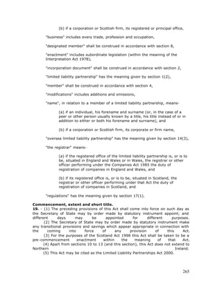 (b) if a corporation or Scottish firm, its registered or principal office,

       "business" includes every trade, profession and occupation,

       "designated member" shall be construed in accordance with section 8,

       "enactment" includes subordinate legislation (within the meaning of the
       Interpretation Act 1978),

       "incorporation document" shall be construed in accordance with section 2,

       "limited liability partnership" has the meaning given by section 1(2),

       "member" shall be construed in accordance with section 4,

       "modifications" includes additions and omissions,

       "name", in relation to a member of a limited liability partnership, means-

               (a) if an individual, his forename and surname (or, in the case of a
               peer or other person usually known by a title, his title instead of or in
               addition to either or both his forename and surname), and

               (b) if a corporation or Scottish firm, its corporate or firm name,

       "oversea limited liability partnership" has the meaning given by section 14(3),

       "the registrar" means-

               (a) if the registered office of the limited liability partnership is, or is to
               be, situated in England and Wales or in Wales, the registrar or other
               officer performing under the Companies Act 1985 the duty of
               registration of companies in England and Wales, and

               (b) if its registered office is, or is to be, situated in Scotland, the
               registrar or other officer performing under that Act the duty of
               registration of companies in Scotland, and

       "regulations" has the meaning given by section 17(1).

Commencement, extent and short title.
19. - (1) The preceding provisions of this Act shall come into force on such day as
the Secretary of State may by order made by statutory instrument appoint; and
different      days      may      be      appointed       for     different     purposes.
       (2) The Secretary of State may by order made by statutory instrument make
any transitional provisions and savings which appear appropriate in connection with
the      coming      into     force     of     any      provision      of    this      Act.
       (3) For the purposes of the Scotland Act 1998 this Act shall be taken to be a
pre-commencement          enactment     within     the     meaning      of   that      Act.
       (4) Apart from sections 10 to 13 (and this section), this Act does not extend to
Northern                                                                          Ireland.
       (5) This Act may be cited as the Limited Liability Partnerships Act 2000.




                                                                                          265
 