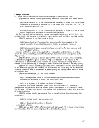 Change of name
4. - (1) A limited liability partnership may change its name at any time.
      (2) Where a limited liability partnership has been registered by a name which-

       (a) is the same as or, in the opinion of the Secretary of State, too like a name
       appearing at the time of registration in the index kept under section 714(1) of
       the Companies Act 1985, or

        (b) is the same as or, in the opinion of the Secretary of State, too like a name
        which should have appeared in the index at that time,
  the Secretary of State may within twelve months of that time in writing direct the
limited liability partnership to change its name within such period as he may specify.
      (3) If it appears to the Secretary of State-

       (a) that misleading information has been given for the purpose of the
       registration of a limited liability partnership by a particular name, or

        (b) that undertakings or assurances have been given for that purpose and
        have not been fulfilled,
  he may, within five years of the date of its registration by that name, in writing
direct the limited liability partnership to change its name within such period as he
may specify.
       (4) If in the Secretary of State's opinion the name by which a limited liability
partnership is registered gives so misleading an indication of the nature of its
activities as to be likely to cause harm to the public, he may in writing direct the
limited liability partnership to change its name within such period as he may specify.
       (5) But the limited liability partnership may, within three weeks from the date
of the direction apply to the court to set it aside and the court may set the direction
aside or confirm it and, if it confirms it, shall specify the period within which it must
be complied with.
       (6) In sub-paragraph (5) "the court" means-

       (a) if the registered office of the limited liability partnership is situated in
       England and Wales or in Wales, the High Court, and

        (b) if it is situated in Scotland, the Court of Session.
     (7) Where a direction has been given under sub-paragraph (2), (3) or (4)
specifying a period within which a limited liability partnership is to change its name,
the Secretary of State may at any time before that period ends extend it by a further
direction in writing.
      (8) If a limited liability partnership fails to comply with a direction under this
paragraph-

       (a) the limited liability partnership, and

       (b) any designated member in default,
 commits an offence.
      (9) A person guilty of an offence under sub-paragraph (8) is liable on summary
conviction to a fine not exceeding level 3 on the standard scale.




                                                                                          267
 