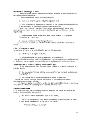Notification of change of name
5. - (1) Where a limited liability partnership changes its name it shall deliver notice
of the change to the registrar.
      (2) A notice delivered under sub-paragraph (1)-

       (a) shall be in a form approved by the registrar, and

        (b) shall be signed by a designated member of the limited liability partnership
        or authenticated in a manner approved by the registrar.
     (3) Where the registrar receives a notice under sub-paragraph (2) he shall
(unless the new name is one by which a limited liability partnership may not be
registered)-

       (a) enter the new name in the index kept under section 714(1) of the
       Companies Act 1985, and

        (b) issue a certificate of the change of name.
    (4) The change of name has effect from the date on which the certificate is
issued.

Effect of change of name
6. A change of name by a limited liability partnership does not-

       (a) affect any of its rights or duties,

        (b) render defective any legal proceedings by or against it,
 and any legal proceedings that might have been commenced or continued against it
by its former name may be commenced or continued against it by its new name.

Improper use of "limited liability partnership" etc.
7. - (1) If any person carries on a business under a name or title which includes as
the last words-

       (a) the expression "limited liability partnership" or "partneriaeth atebolrwydd
       cyfyngedig", or

       (b) any contraction or imitation of either of those expressions,
 that person, unless a limited liability partnership or oversea limited liability
partnership, commits an offence.
      (2) A person guilty of an offence under sub-paragraph (1) is liable on summary
conviction to a fine not exceeding level 3 on the standard scale.

Similarity of names
8. In determining for the purposes of this Part whether one name is the same as
another there are to be disregarded-

       (1) the definite article as the first word of the name,

       (2) any of the following (or their Welsh equivalents or abbreviations of them
       or their Welsh equivalents) at the end of the name -

              "limited liability partnership",




                                                                                     268
 