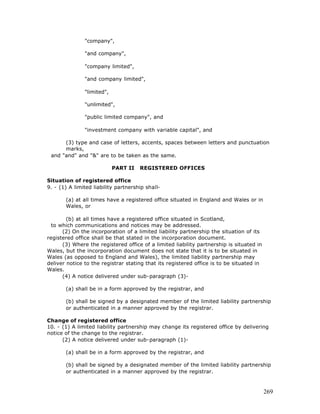 "company",

               "and company",

               "company limited",

               "and company limited",

               "limited",

               "unlimited",

               "public limited company", and

               "investment company with variable capital", and

      (3) type and case of letters, accents, spaces between letters and punctuation
      marks,
 and "and" and "&" are to be taken as the same.

                            PART II   REGISTERED OFFICES

Situation of registered office
9. - (1) A limited liability partnership shall-

       (a) at all times have a registered office situated in England and Wales or in
       Wales, or

        (b) at all times have a registered office situated in Scotland,
  to which communications and notices may be addressed.
      (2) On the incorporation of a limited liability partnership the situation of its
registered office shall be that stated in the incorporation document.
      (3) Where the registered office of a limited liability partnership is situated in
Wales, but the incorporation document does not state that it is to be situated in
Wales (as opposed to England and Wales), the limited liability partnership may
deliver notice to the registrar stating that its registered office is to be situated in
Wales.
      (4) A notice delivered under sub-paragraph (3)-

       (a) shall be in a form approved by the registrar, and

       (b) shall be signed by a designated member of the limited liability partnership
       or authenticated in a manner approved by the registrar.

Change of registered office
10. - (1) A limited liability partnership may change its registered office by delivering
notice of the change to the registrar.
      (2) A notice delivered under sub-paragraph (1)-

       (a) shall be in a form approved by the registrar, and

       (b) shall be signed by a designated member of the limited liability partnership
       or authenticated in a manner approved by the registrar.



                                                                                          269
 