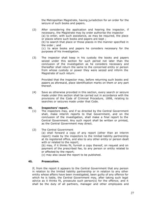 the Metropolitan Magistrate, having jurisdiction for an order for the
          seizure of such books and papers.

   (2)    After considering the application and hearing the inspector, if
          necessary, the Magistrate may by order authorise the inspector
          (a) to enter, with such assistance, as may be required, the place
          or places where such books and papers are kept ;
          (b) to search that place or those places in the manner specified in
          the order ; and
          (c) to s eize books and papers he considers necessary for the
          purposes of his investigation.

   (3)    The inspector shall keep in his custody the books and papers
          seized under this section for such period not later than the
          conclusion of the investigation as he considers necessary and
          thereafter shall return the same to the concerned entity or person
          from whose custody or power they were seized and inform the
          Magistrate of such return:

          Provided that the inspector may, before returning such books and
          papers as aforesaid, place identification marks on them or any part
          thereof.

   (4)    Save as otherwise provided in this section, every search or seizure
          made under this section shall be carried out in accordance with the
          provisions of the Code of Criminal Procedure, 1898, relating to
          searches or seizures made under that Code.

44.       Inspectors' report.
   (1)    The inspectors may, and if so directed by the Central Government
          shall, make interim reports to that Government, and on the
          conclusion of the investigation, shall make a final report to the
          Central Government. Any such report shall be written or printed,
          as the Central Government may direct.

   (2)    The Central Government
          (a) shall forward a copy of any report (other than an interim
          report) made by the inspectors to the limited liability partnership
          at its registered office, and also to any other entity or person dealt
          with or related to the report;
          (b) may, if it thinks fit, furnish a copy thereof, on request and on
          payment of the prescribed fee, to any person or entity related to
          or affected by the report;
          (c) may also cause the report to be published.

45.       Prosecution.

   If, from the report it appears to the Central Government that any person
   in relation to the limited liability partnership or in relation to any other
   entity whose affairs have been investigated, been guilty of any offence for
   which he is liable, the Central Government may, after taking such legal
   advice as it thinks fit, prosecute such person(s) for the offence; and it
   shall be the duty of all partners, manager and other employees and


                                                                                   27
 