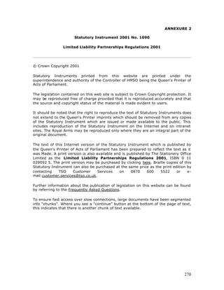 ANNEXURE 2

                      Statutory Instrument 2001 No. 1090

                Limited Liability Partnerships Regulations 2001




© Crown Copyright 2001

Statutory Instruments printed from this website are printed under the
superintendence and authority of the Controller of HMSO being the Queen's Printer of
Acts of Parliament.

The legislation contained on this web site is subject to Crown Copyright protection. It
may be reproduced free of charge provided that it is reproduced accurately and that
the source and copyright status of the material is made evident to users.

It should be noted that the right to reproduce the text of Statutory Instruments does
not extend to the Queen's Printer imprints which should be removed from any copies
of the Statutory Instrument which are issued or made available to the public. This
includes reproduction of the Statutory Instrument on the Internet and on intranet
sites. The Royal Arms may be reproduced only where they are an integral part of the
original document.

The text of this Internet version of the Statutory Instrument which is published by
the Queen's Printer of Acts of Parliament has been prepared to reflect the text as it
was Made. A print version is also available and is published by The Stationery Office
Limited as the Limited Liability Partnerships Regulations 2001, ISBN 0 11
029092 5. The print version may be purchased by clicking here. Braille copies of this
Statutory Instrument can also be purchased at the same price as the print edition by
contacting    TSO     Customer     Services   on     0870     600   5522     or    e-
mail:customer.services@tso.co.uk.

Further information about the publication of legislation on this website can be found
by referring to the Frequently Asked Questions.

To ensure fast access over slow connections, large documents have been segmented
into "chunks". Where you see a "continue" button at the bottom of the page of text,
this indicates that there is another chunk of text available.




                                                                                   270
 