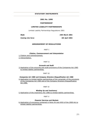 STATUTORY INSTRUMENTS


                             2001 No. 1090

                             PARTNERSHIP

                 LIMITED LIABILITY PARTNERSHIPS

             Limited Liability Partnerships Regulations 2001

  Made                                                  19th March 2001

  Coming into force                                        6th April 2001



                     ARRANGEMENT OF REGULATIONS


                                  PART I

               Citation, Commencement and Interpretation
1. Citation and commencement.
2. Interpretation.

                                  PART II

                              Accounts and Audit
3. Application of the accounts and audit provisions of the Companies Act 1985
   to limited liability partnerships.

                                 PART III

 Companies Act 1985 and Company Directors Disqualification Act 1986
4. Application to limited liability partnerships of the remainder of the provisions
   of the Companies Act 1985 and of the Company Directors Disqualification
   Act 1986.

                                 PART IV

                        Winding Up and Insolvency
5. Application of the Insolvency Act 1986 to limited liability partnerships.

                                  PART V

                        Financia l Services and Markets
6. Application of provisions contained in Parts XV and XXIV of the 2000 Act to
   limited liability partnerships.




                                                                               271
 