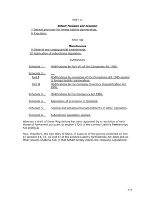 PART VI

                            Default Provision and Expulsion
      7. Default provision for limited liability partnerships.
      8. Expulsion.

                                        PART VII

                                   Miscellaneous
      9. General and consequential amendments.
     10. Application of subordinate legislation.

                                      SCHEDULES

    Schedule 1 -      Modifications to Part VII of the Companies Act 1985.

    Schedule 2 -
       Part I         Modifications to provisions of the Companies Act 1985 applied
                      to limited liability partnerships.
       Part II        Modifications to the Company Directors Disqualification Act
                      1986.

    Schedule 3 -      Modifications to the Insolvency Act 1986.

    Schedule 4 -      Application of provisions to Scotland.

    Schedule 5 -      General and consequential amendments in other legislation.

    Schedule 6 -      Subordinate legislation applied.

Whereas a draft of these Regulations has been approved by a resolution of each
House of Parliament pursuant to section 17(4) of the Limited Liability Partnerships
Act 2000[1];

Now, therefore, the Secretary of State, in exercise of the powers conferred on him
by sections 14, 15, 16 and 17 of the Limited Liability Partnerships Act 2000 and all
other powers enabling him in that behalf hereby makes the following Regulations:




                                                                                    272
 