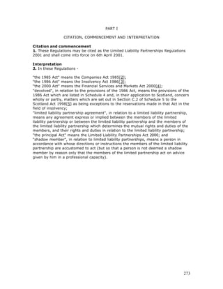 PART I

                 CITATION, COMMENCEMENT AND INTERPRETATION

Citation and commencement
1. These Regulations may be cited as the Limited Liability Partnerships Regulations
2001 and shall come into force on 6th April 2001.

Interpretation
2. In these Regulations -

"the 1985 Act" means the Companies Act 1985[2];
"the 1986 Act" means the Insolvency Act 1986[3];
"the 2000 Act" means the Financial Services and Markets Act 2000[4];
"devolved", in relation to the provisions of the 1986 Act, means the provisions of the
1986 Act which are listed in Schedule 4 and, in their application to Scotland, concern
wholly or partly, matters which are set out in Section C.2 of Schedule 5 to the
Scotland Act 1998[5] as being exceptions to the reservations made in that Act in the
field of insolvency;
"limited liability partnership agreement", in relation to a limited liability partnership,
means any agreement express or implied between the members of the limited
liability partnership or between the limited liability partnership and the members of
the limited liability partnership which determines the mutual rights and duties of the
members, and their rights and duties in relation to the limited liability partnership;
"the principal Act" means the Limited Liability Partnerships Act 2000; and
"shadow member", in relation to limited liability partnerships, means a person in
accordance with whose directions or instructions the members of the limited liability
partnership are accustomed to act (but so that a person is not deemed a shadow
member by reason only that the members of the limited partnership act on advice
given by him in a professional capacity).




                                                                                      273
 