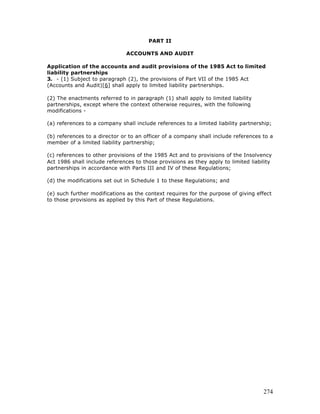 PART II

                               ACCOUNTS AND AUDIT

Application of the accounts and audit provisions of the 1985 Act to limited
liability partnerships
3. - (1) Subject to paragraph (2), the provisions of Part VII of the 1985 Act
(Accounts and Audit)[6] shall apply to limited liability partnerships.

(2) The enactments referred to in paragraph (1) shall apply to limited liability
partnerships, except where the context otherwise requires, with the following
modifications -

(a) references to a company shall include references to a limited liability partnership;

(b) references to a director or to an officer of a company shall include references to a
member of a limited liability partnership;

(c) references to other provisions of the 1985 Act and to provisions of the Insolvency
Act 1986 shall include references to those provisions as they apply to limited liability
partnerships in accordance with Parts III and IV of these Regulations;

(d) the modifications set out in Schedule 1 to these Regulations; and

(e) such further modifications as the context requires for the purpose of giving effect
to those provisions as applied by this Part of these Regulations.




                                                                                    274
 
