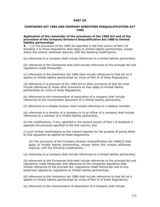 PART III

COMPANIES ACT 1985 AND COMPANY DIRECTORS DISQUALIFICATION ACT
                            1986

Application of the remainder of the provisions of the 1985 Act and of the
provisions of the Company Directors Disqualification Act 1986 to limited
liability partnerships
4. - (1) The provisions of the 1985 Act specified in the first column of Part I of
Schedule 2 to these Regulations shall apply to limited liability partnerships, except
where the context otherwise requires, with the following modifications -

(a) references to a company shall include references to a limited liability partnership;

(b) references to the Companies Acts shall include references to the principal Act and
regulations made thereunder;

(c) references to the Insolvency Act 1986 shall include references to that Act as it
applies to limited liability partnerships by virtue of Part IV of these Regulations;

(d) references in a provision of the 1985 Act to other provisions of that Act shall
include references to those other provisions as they apply to limited liability
partnerships by virtue of these Regulations;

(e) references to the memorandum of association of a company shall include
references to the incorporation document of a limited liability partnership;

(f) references to a shadow director shall include references to a shadow member;

(g) references to a director of a company or to an officer of a company shall include
references to a member of a limited liability partnership;

(h) the modifications, if any, specified in the second column of Part I of Schedule 2
opposite the provision specified in the first column; and

(i) such further modifications as the context requires for the purpose of giving effect
to that legislation as applied by these Regulations.

    (2) The provisions of the Company Director Disqualification Act 1986[7] shall
    apply to limited liability partnerships, except where the context otherwise
    requires, with the following modifications -

(a) references to a company shall include references to a limited liability partnership;

(b) references to the Companies Acts shall include references to the principal Act and
regulations made thereunder and references to the companies legislation shall
include references to the principal Act, regulations made thereunder and to any
enactment applied by regulations to limited liability partnerships;

(d) references to the Insolvency Act 1986 shall include references to that Act as it
applies to limited liability partnerships by virtue of Part IV of these Regulations;

(e) references to the memorandum of association of a company shall include


                                                                                      275
 