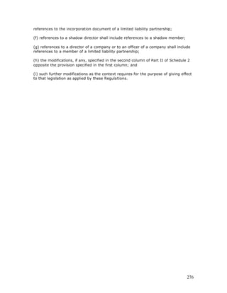 references to the incorporation document of a limited liability partnership;

(f) references to a shadow director shall include references to a shadow member;

(g) references to a director of a company or to an officer of a company shall include
references to a member of a limited liability partnership;

(h) the modifications, if any, specified in the second column of Part II of Schedule 2
opposite the provision specified in the first column; and

(i) such further modifications as the context requires for the purpose of giving effect
to that legislation as applied by these Regulations.




                                                                                    276
 