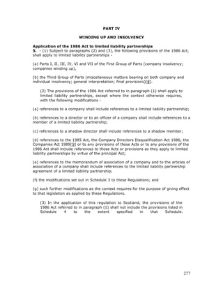 PART IV

                          WINDING UP AND INSOLVENCY

Application of the 1986 Act to limited liability partnerships
5. - (1) Subject to paragraphs (2) and (3), the following provisions of the 1986 Act,
shall apply to limited liability partnerships -

(a) Parts I, II, III, IV, VI and VII of the First Group of Parts (company insolvency;
companies winding up),

(b) the Third Group of Parts (miscellaneous matters bearing on both company and
individual insolvency; general interpretation; final provisions)[8].

    (2) The provisions of the 1986 Act referred to in paragraph (1) shall apply to
    limited liability partnerships, except where the context otherwise requires,
    with the following modifications -

(a) references to a company shall include references to a limited liability partnership;

(b) references to a director or to an officer of a company shall include references to a
member of a limited liability partnership;

(c) references to a shadow director shall include references to a shadow member;

(d) references to the 1985 Act, the Company Directors Disqualification Act 1986, the
Companies Act 1989[9] or to any provisions of those Acts or to any provisions of the
1986 Act shall include references to those Acts or provisions as they apply to limited
liability partnerships by virtue of the principal Act;

(e) references to the memorandum of association of a company and to the articles of
association of a company shall include references to the limited liability partnership
agreement of a limited liability partnership;

(f) the modifications set out in Schedule 3 to these Regulations; and

(g) such further modifications as the context requires for the purpose of giving effect
to that legislation as applied by these Regulations.

    (3) In the application of this regulation to Scotland, the provisions of the
    1986 Act referred to in paragraph (1) shall not include the provisions listed in
    Schedule     4    to     the   extent    specified     in    that    Schedule.




                                                                                        277
 