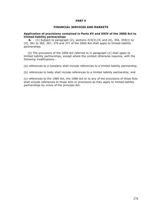PART V

                       FINANCIAL SERVICES AND MARKETS

Application of provisions contained in Parts XV and XXIV of the 2000 Act to
limited liability partnerships
    6. - (1) Subject to paragraph (2), sections 215(3),(4) and (6), 356, 359(1) to
(4), 361 to 365, 367, 370 and 371 of the 2000 Act shall apply to limited liability
partnerships.

    (2) The provisions of the 2000 Act referred to in paragraph (1) shall apply to
limited liability partnerships, except where the context otherwise requires, with the
following modifications -

(a) references to a company shall include references to a limited liability partnership;

(b) references to body shall include references to a limited liability partnership; and

(c) references to the 1985 Act, the 1986 Act or to any of the provisions of those Acts
shall include references to those Acts or provisions as they apply to limited liability
partnerships by virtue of the principal Act.




                                                                                     278
 