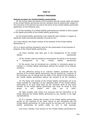PART VI

                                DEFAULT PROVISION

Default provision for limited liability partnerships
    7. The mutual rights and duties of the members and the mutual rights and duties
of the limited liability partnership and the members shall be determined, subject to
the provisions of the general law and to the terms of any limited liability partnership
agreement, by the following rules:

    (1) All the members of a limited liability partnership are entitled to share equally
in the capital and profits of the limited liability partnership.

  (2) The limited liability partnership must indemnify each member in respect of
payments made and personal liabilities incurred by him -

(a) in the ordinary and proper conduct of the business of the limited liability
partnership; or

(b) in or about anything necessarily done for the preservation of the business or
property of the limited liability partnership.

        (3) Every member may take part in the management of the limited
    liability                                               partnership.

         (4) No member shall be entitled to remuneration for acting in the business
    or       management       of      the     limited     liability    partnership.

       (5) No person may be introduced as a member or voluntarily assign an
    interest in a limited liability partnership without the consent of all existing
    members.

       (6) Any difference arising as to ordinary matters connected with the
    business of the limited liability partnership may be decided by a majority of
    the members, but no change may be made in the nature of the business of
    the limited liability partnership without the consent of all the members.

       (7) The books and records of the limited liability partnership are to be
    made available for inspection at the registered office of the limited liability
    partnership or at such other place as the members think fit and every
    member of the limited liability partnership may when he thinks fit have
    access     to    and      inspect    and      copy      any      of     them.

       (8) Each member shall render true accounts and full information of all
    things affecting the limited liability partnership to any member or his legal
    representatives.

        (9) If a member, without the consent of the limited liability partnership,
    carries on any business of the same nature as and competing with the
    limited liability partnership, he must account for and pay over to the limited
    liability partnership all profits made by him in that business.

         (10) Every member must account to the limited liability partnership for


                                                                                      279
 