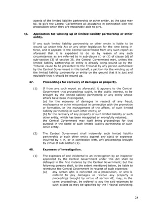 agents of the limited liability partnership or other entity, as the case may
        be, to give the Central Government all assistance in connection with the
        prosecution which they are reasonably able to give.

46.     Application for winding up of limited liability partnership or other
        entity.

        If any such limited liability partnership or other entity is liable to be
        wound up under this Act or any other legislation for the time being in
        force, and it appears to the Central Government from any such report as
        aforesaid that it is expedient to do so by reason of any such
        circumstances as are referred to in sub-clause (i) or (ii) of clause (d) of
        sub-section (3) of section 38, the Central Government may, unless the
        limited liability partnership or entity is already being wound up by the
        Tribunal cause to be presented to the Tribunal by any person authorised
        by the Central Government in this behalf, a petition for the winding up of
        the limited liability partnership or entity on the ground that it is just and
        equitable that it should be wound up.

      47.      Proceedings for recovery of damages or property.

        (1)    If from any such report as aforesaid, it appears to the Central
               Government that proceedings ought, in the public interest, to be
               brought by the limited liability partnership or any entity whose
               affairs have been investigated,
               (a) for the recovery of damages in respect of any fraud,
               misfeasance or other misconduct in connection with the promotion
               or formation, or the management of the affairs, of such limited
               liability partnership or such other entity; or
               (b) for the recovery of any property of such limited liability or such
               other entity, which has been misapplied or wrongfully retained;
               the Central Government may itself bring proceedings for that
               purpose in the name of such limited liability partnership or such
               other entity.

        (2)    The Central Government shall indemnify such limited liability
               partnership or such other entity against any costs or expenses
               incurred by it in, or in connection with, any proceedings brought
               by virtue of sub-section (1).

      48.      Expenses of investigation.

        (1)    The expenses of and incidental to an investigation by an inspector
               appointed by the Central Government under this Act shall be
               defrayed in the first instance by the Central Government; but the
               following persons shall, to the extent mentioned below, be liable to
               reimburse the Central Government in respect of such expenses:
               (a)     any person who is convicted on a prosecution, or who is
                       ordered to pay damages or restore any property in
                       proceedings brought by virtue of section 47, may, in the
                       same proceedings, be ordered to pay the said expenses to
                       such extent as may be specified by the Tribunal convicting




                                                                                        28
 