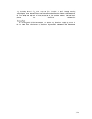 any benefit derived by him without the consent of the limited liability
partnership from any transaction concerning the limited liability partnership,
or from any use by him of the property of the limited liability partnership,
name                 or                business                    connection.

Expulsion
   8. No majority of the members can expel any member unless a power to
do so has been conferred by express agreement between the members.




                                                                                 280
 