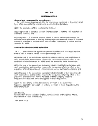 PART VII

                                   MISCELLANEOUS

General and consequential amendments
   9. - (1) Subject to paragraph (2), the enactments mentioned in Schedule 5 shall
have effect subject to the amendments specified in that Schedule.

(2) In the application of this regulation to Scotland -

(a) paragraph 15 of Schedule 5 which amends section 110 of the 1986 Act shall not
extend to Scotland; and

(b) paragraph 22 of Schedule 5 which applies to limited liability partnerships the
culpable officer provisions in existing primary legislation shall not extend to Scotland
insofar as it relates to matters which have not been reserved by Schedule 5 to the
Scotland Act 1998.

Application of subordinate legislation

10. - (1) The subordinate legislation specified in Schedule 6 shall apply as from
time to time in force to limited liability partnerships and -

(a) in the case of the subordinate legislation listed in Part I of that Schedule with
such modifications as the context requires for the purpose of giving effect to the
provisions of the Companies Act 1985 which are applied by these Regulations;

(b) in the case of the subordinate legislation listed in Part II of that Schedule with
such modifications as the context requires for the purpose of giving effect to the
provisions of the Insolvency Act 1986 which are applied by these Regulations; and

(c) in the case of the subordinate legislation listed in Part III of that Schedule with
such modifications as the context requires for the purpose of giving effect to the
provisions of the Business Names Act 1985 and the Company Directors
Disqualification Act 1986 which are applied by these Regulations.

(2) In the case of any conflict between any provision of the subordinate
legislation applied by paragraph (1) and any provision of these Regulations, the
latter shall prevail.


Kim Howells,
Parliamentary Under-Secretary of State, for Consumers and Corporate Affairs,
Department of Trade and Industry

19th March 2001




                                                                                        281
 