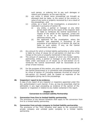 such person, or ordering him to pay such damages or
                     restore such property, as the case may be;
             (b)     any entity in whose name proceedings are brought as
                     aforesaid shall be liable, to the extent of the amount or
                     value of any sums or property recovered by it as a result of
                     the proceedings ; and
             (c)     unless, as a result of the investigation, a prosecution is
                     instituted in pursuance of section 45,
                     (i)     any entity, a partner or manager or any other
                             person dealt with by the report of the inspector shall
                             be liable to reimburse the Central Government in
                             respect of the whole of the expenses, unless and
                             except in so far as, the Central Government
                             otherwise directs; and
                     (ii)    the applicants for the investigation, where the
                             inspector was appointed in pursuance of the
                             provisions of sub-section (2) of section 38, shall be
                             liable to such extent, if any, as the Central
                             Government may direct.

      (2)    Any amount for which a limited liability partnership or other entity
             is liable by virtue of clause (b) of sub-section (1) shall be a first
             charge on the sums or property mentioned in that clause.
      (3)    The amount of expenses in respect of which any limited liability
             partnership, entity, a partner or manager or any other person is
             liable under sub-clause (i) of clause (c) of sub-section (1) to
             reimburse the Central Government shall be recoverable as an
             arrear of land revenue.

      (4)    For the purposes of this section, any costs or expenses incurred by
             the Central Government or in connection with proceedings brought
             by virtue of section 47 (including expenses incurred by virtue of
             sub-section (2) thereof) shall be treated as expenses of the
             investigation giving rise to the proceedings.

49.   Inspectors' report to be evidence.
      A copy of any report of any inspector or inspectors appointed under this
      Act, authenticated in such manner, if any, as may be prescribed, shall be
      admissible in any legal proceeding as evidence of the opinion of the
      inspector or inspectors in relation to any matter contained in the report.

                                  Chapter XII
                   Conversion to Limited Liability Partnership

50.   Conversion from firm to limited liability partnership.
      The provisions of the Second Schedule shall apply to the conversion from
      firm to a limited liability partnership.

51.   Conversion from private company to limited liability partnership.
      The provisions of the Third Schedule shall apply to the conversion from
      private company and unlisted public company to a limited liability
      partnership.




                                                                                      29
 