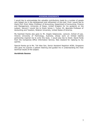 ACKNOWLEDGEMENTS

I would like to acknowledge the valuable contributions made by a number of people
who helped me in the development and refinement of this text. First I would like to
thank Prof. Prem Sikka, Professor of Accounting, Department of Accounting, Finance
and Management, University of Essex, United Kingdom for his guidance on the
subject. Second I would like to thank James J. Tucker III, A   ssociate Professor of
Accounting and Taxation, Widener University, United States of America.

My heartiest thanks also goes to Mr. Angelo Veljanovski, Lecturer, School of Law,
Victoria University of Technology, Australia, whose work on limited liability
partnership inspired me to write this book. I would also like to thank David Forde
from the Companies Office Information Service, New Zealand for replying to my
queries.

Special thanks go to Ms. Toh Wee San, Senior Assistant Registrar ACRA, Singapore
who gave my queries a patient listening and guided me in understanding the most
technical issues of the subject.

Aurobindo Saxena




                                                                                  3
 