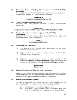52.     Conversion from unlisted public company to limited liability
        partnership.
        The provisions of the Fourth Schedule shall apply to the conversion from
        unlisted public company to a limited liability partnership.

                                   Chapter XIII
                       Foreign Limited Liability Partnership

53.     Foreign Limited Liability Partnership.
        Regulations shall make provision regarding       a   foreign   limited   liability
        partnership.

                                Chapter XIV
      Amalgamation, Merger and Demerger of Limited Liability Partnerships

54.     Amalgamation, Merger and Demerger of Limited Liability
        Partnerships.
        Regulations shall make provision about the amalgamation, merger and
        demerger of limited liability partnerships.

                                   Chapter XV
                            Winding Up and Dissolution

55.     Winding Up and Dissolution.

        (1)    The winding up of a limited liability partnership may be either
               voluntary or by the Tribunal.

        (2)    Regulations shall make provision about the winding up and dissolution
               of limited liability partnerships.


        (2)    Regulations may make other provisions about the winding up and
               dissolution of limited liability partnerships, and provision about the
               winding up and dissolution of foreign limited liability partnerships.

                                    Chapter XVI
                                   Miscellaneous

56.      Business Transactions of Partner with Partnership.

        A partner may lend money to and transact other business with the limited
        liability partnership and has the same rights and obligations with respect to
        the loan or other transactions as a person who is not a partner.

57.     Application of Company Law etc.

        The Central Government may direct that any of the provisions of the
        Companies Act, 1956 or any other enactment as may be prescribed: -

               (a)    shall apply to any limited liability partnership; or
               (b)    shall apply to any limited liability partnership with such
                      exception, modification and adaptation as may be prescribed.


                                                                                      30
 