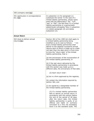 350 (company seal)[83]

351 (particulars in correspondence   In subsection (1) for paragraph (c)
etc.)[84]                            substitute the words "in the case of a
                                     limited liability partnership, whose name
                                     ends with the abbreviatio n "llp", "LLP",
                                     "pac" or "PAC", the fact that it is a limited
                                     liability partnership or a partneriaeth
                                     atebolrwydd cyfyngedig."Also in subsection
                                     (1) delete paragraph (d) and delete
                                     subsection (2).


Annual Return

363 (duty to deliver annual          Section 363 of the 1985 Act shall apply to
returns)[85]                         a limited liability partnership being
                                     modified so as to read as follows:     " (1)
                                     Every limited liability partnership shall
                                     deliver to the registrar successive annual
                                     returns each of which is made up to a date
                                     not later than the date which is from time
                                     to time the "return date" of the limited
                                     liability partnership, that is -

                                     (a) the anniversary of the incorporation of
                                     the limited liability partnership, or

                                     (b) if the last return delivered by the
                                     limited liability partnership in accordance
                                     with this section was made up to a
                                     different date, the anniversary of that date.

                                         (2) Each return shall -

                                     (a) be in a form approved by the registrar,

                                     (b) contain the information required by
                                     section 364, and

                                     (c) be signed by a designated member of
                                     the limited liability partnership.

                                         (3) If a limited liability partnership
                                         fails to deliver an annual return in
                                         accordance with this section before
                                         the end of the period of 28 days
                                         after the return date, the limited
                                         liability partnership is guilty of an
                                         offence and liable on summary
                                         conviction to a fine not exceeding
                                         level 5 on the standard scale. The




                                                                                  304
 