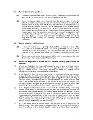 61.         Power to make Regulations.

      (1)      The Central Government may, by notification, make regulations consistent
               with this Act in order to carry out the purposes of the Act.

      (2)      Every regulation made under this Act shall be laid, as soon as may be
               after it is made, before each House of Parliament, while it is in session, for
               a total period of thirty days which may be comprised in one session or in
               two or more successive sessions, and if, before the expiry of the session
               immediately following the session or the successive sessions aforesaid,
               both Houses agree in making any modification in the regulation, or both
               Houses agree that the regulation should not be made, the regulation shall
               thereafter have effect only in such modified form or be of no effect, as the
               case may be; so, however that any such modification shall be without
               prejudice to the validity of anything previously done under that
               regulation.

62.         Power to remove difficulties.

      (1)      If any difficulty arises in giving effect to the provisions of this Act,
               the Central Government may, by order published in the Official
               Gazette, make such provisions, not inconsistent with the provisions of
               this Act as may appear to it to be necessary for removing the difficulty.

      (2)      Every order made under this section shall be laid, as soon as may be after
               it is made, before each House of Parliament.

63.         Power of Registrar to strike defunct limited liability partnership off
            register.
(1)         Where the R  egistrar has reasonable cause to believe that a limited liability
            partnership is not carrying on business or in operation, he shall write a letter
            to the limited liability partnership inquiring whether the limited liability
            partnership is carrying on business or in operation.
(2)         If the Registrar does not within one month of sending the letter receive any
            answer thereto, he shall, within fourteen days after the expiry of the month,
            send to the limited liability partnership by post a registered letter referring to
            the first letter, and stating that no answer thereto has been received and
            that, if an answer is not received to the second letter within one month from
            the date thereof, a notice will be published in the Official Gazette with a view
            to striking the name of the limited liability partnership off the register.
(3)         If the Registrar either receives an answer from the limited liability partnership
            to the effect that it is not carrying on business or in operation, or does not
            within one month after sending the second letter receive any answer, he may
            publish in the Official Gazette, and send to the limited liability partnership by
            registered post, a notice that, at the expiration of three months from the date
            of that notice, the name of the limited liability partnership mentioned therein
            will, unless cause is shown to the contrary, be struck off the register and the
            limited liability partnership will be dissolved.
(4)         If, in any case where a limited liability partnership is being wound-up, the
            Registrar has reasonable cause to believe either that no liquidator is acting, or
            that the affairs of the limited liability partnership have been completely



                                                                                           32
 