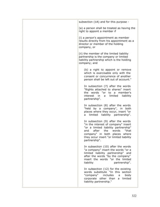 subsection (1A) and for this purpose -

(a) a person shall be treated as having the
right to appoint a member if

(i) a person's appointment as member
results directly from his appointment as a
director or member of the holding
company, or

(ii) the member of the limited liability
partnership is the company or limited
liability partnership which is the holding
company; and

    (b) a right to appoint or remove
    which is exercisable only with the
    consent or concurrence of another
    person shall be left out of account."

    In subsection (7) after the words
    "Rights attached to shares" insert
    the words "or to a member's
    interest  in  a   limited  liability
    partnership".

    In subsection (8) after the words
    "held by a company", in both
    places where they occur, insert "or
    a limited liability partnership".

    In subsection (9) after the words
    "in the interest of company" insert
    "or a limited liability partnership"
    and    after    the    words     "that
    company" in both places where
    they occur insert "or limited liability
    partnership".

    In subsection (10) after the words
    "a company" insert the words "or a
    limited liability partnership" and
    after the words "by the company"
    insert the words "or the limited
    liability              partnership".

    In subsection (12) for the existing
    words substitute "In this section
    "company"       includes  a   body
    corporate other than a limited
    liability partnership."




                                              322
 