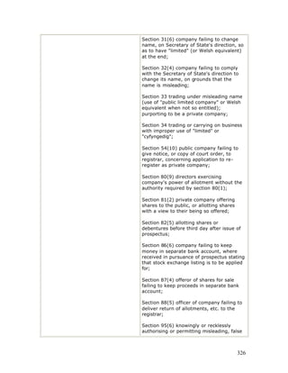 Section 31(6) company failing to change
name, on Secretary of State's direction, so
as to have "limited" (or Welsh equivalent)
at the end;

Section 32(4) company failing to comply
with the Secretary of State's direction to
change its name, on grounds that the
name is misleading;

Section 33 trading under misleading name
(use of "public limited company" or Welsh
equivalent when not so entitled);
purporting to be a private company;

Section 34 trading or carrying on business
with improper use of "limited" or
"cyfyngedig";

Section 54(10) public company failing to
give notice, or copy of court order, to
registrar, concerning application to re-
register as private company;

Section 80(9) directors exercising
company's power of allotment without the
authority required by section 80(1);

Section 81(2) private company offering
shares to the public, or allotting shares
with a view to their being so offered;

Section 82(5) allotting shares or
debentures before third day after issue of
prospectus;

Section 86(6) company failing to keep
money in separate bank account, where
received in pursuance of prospectus stating
that stock exchange listing is to be applied
for;

Section 87(4) offeror of shares for sale
failing to keep proceeds in separate bank
account;

Section 88(5) officer of company failing to
deliver return of allotments, etc. to the
registrar;

Section 95(6) knowingly or recklessly
authorising or permitting misleading, false



                                            326
 