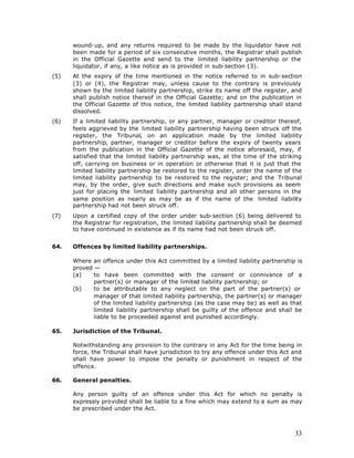 wound-up, and any returns required to be made by the liquidator have not
      been made for a period of six consecutive months, the Registrar shall publish
      in the Official Gazette and send to the limited liability partnership or the
      liquidator, if any, a like notice as is provided in sub-section (3).
(5)   At the expiry of the time mentioned in the notice referred to in sub-section
      (3) or (4), the Registrar may, unless cause to the contrary is previously
      shown by the limited liability partnership, strike its name off the register, and
      shall publish notice thereof in the Official Gazette; and on the publication in
      the Official Gazette of this notice, the limited liability partnership shall stand
      dissolved.
(6)   If a limited liability partnership, or any partner, manager or creditor thereof,
      feels aggrieved by the limited liability partnership having been struck off the
      register, the Tribunal, on an application made by the limited liability
      partnership, partner, manager or creditor before the expiry of twenty years
      from the publication in the Official Gazette of the notice aforesaid, may, if
      satisfied that the limited liability partnership was, at the time of the striking
      off, carrying on business or in operation or otherwise that it is just that the
      limited liability partnership be restored to the register, order the name of the
      limited liability partnership to be restored to the register; and the Tribunal
      may, by the order, give such directions and make such provisions as seem
      just for placing the limited liability partnership and all other persons in the
      same position as nearly as may be as if the name of the limited liability
      partnership had not been struck off.
(7)   Upon a certified copy of the order under sub-section (6) being delivered to
      the Registrar for registration, the limited liability partnership shall be deemed
      to have continued in existence as if its name had not been struck off.


64.   Offences by limited liability partnerships.

      Where an offence under this Act committed by a limited liability partnership is
      proved —
      (a)    to have been committed with the consent or connivance of a
             partner(s) or manager of the limited liability partnership; or
      (b)    to be attributable to any neglect on the part of the partner(s) or
             manager of that limited liability partnership, the partner(s) or manager
             of the limited liability partnership (as the case may be) as well as that
             limited liability partnership shall be guilty of the offence and shall be
             liable to be proceeded against and punished accordingly.

65.   Jurisdiction of the Tribunal.

      Notwithstanding any provision to the contrary in any Act for the time being in
      force, the Tribunal shall have jurisdiction to try any offence under this Act and
      shall have power to impose the penalty or punishment in respect of the
      offence.

66.   General penalties.

      Any person guilty of an offence under this Act for which no penalty is
      expressly provided shall be liable to a fine which may extend to a sum as may
      be prescribed under the Act.



                                                                                     33
 