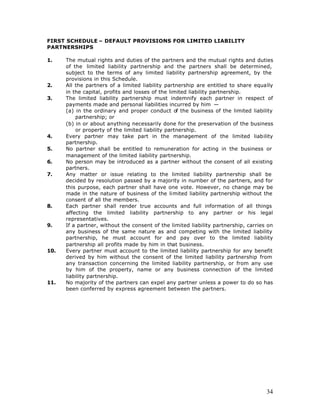 FIRST SCHEDULE – DEFAULT PROVISIONS FOR LIMITED LIABILITY
PARTNERSHIPS

1.    The mutual rights and duties of the partners and the mutual rights and duties
      of the limited liability partnership and the partners shall be determined,
      subject to the terms of any limited liability partnership agreement, by the
      provisions in this Schedule.
2.    All the partners of a limited liability partnership are entitled to share equally
      in the capital, profits and losses of the limited liability partnership.
3.    The limited liability partnership must indemnify each partner in respect of
      payments made and personal liabilities incurred by him —
      (a) in the ordinary and proper conduct of the business of the limited liability
          partnership; or
      (b) in or about anything necessarily done for the preservation of the business
          or property of the limited liability partnership.
4.    Every partner may take part in the management of the limited liability
      partnership.
5.    No partner shall be entitled to remuneration for acting in the business or
      management of the limited liability partnership.
6.    No person may be introduced as a partner without the consent of all existing
      partners.
7.    Any matter or issue relating to the limited liability partnership shall be
      decided by resolution passed by a majority in number of the partners, and for
      this purpose, each partner shall have one vote. However, no change may be
      made in the nature of business of the limited liability partnership without the
      consent of all the members.
8.    Each partner shall render true accounts and full information of all things
      affecting the limited liability partnership to any partner or his legal
      representatives.
9.    If a partner, without the consent of the limited liability partnership, carries on
      any business of the same nature as and competing with the limited liability
      partnership, he must account for and pay over to the limited liability
      partnership all profits made by him in that business.
10.   Every partner must account to the limited liability partnership for any benefit
      derived by him without the consent of the limited liability partnership from
      any transaction concerning the limited liability partnership, or from any use
      by him of the property, name or any business connection of the limited
      liability partnership.
11.   No majority of the partners can expel any partner unless a power to do so has
      been conferred by express agreement between the partners.




                                                                                     34
 