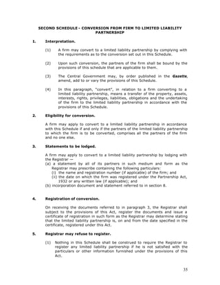 SECOND SCHEDULE - CONVERSION FROM FIRM TO LIMITED LIABILITY
                            PARTNERSHIP

1.     Interpretation.

       (1)    A firm may convert to a limited liability partnership by complying with
              the requirements as to the conversion set out in this Schedule.

       (2)    Upon such conversion, the partners of the firm shall be bound by the
              provisions of this schedule that are applicable to them.

       (3)    The Central Government may, by order published in the Gazette,
              amend, add to or vary the provisions of this Schedule.

       (4)    In this paragraph, “convert”, in relation to a firm converting to a
              limited liability partnership, means a transfer of the property, assets,
              interests, rights, privileges, liabilities, obligations and the undertaking
              of the firm to the limited liability partnership in accordance with the
              provisions of this Schedule.

2.     Eligibility for conversion.

       A firm may apply to convert to a limited liability partnership in accordance
       with this Schedule if and only if the partners of the limited liability partnership
       to which the firm is to be converted, comprises all the partners of the firm
       and no one else.

3.     Statements to be lodged.

       A firm may apply to convert to a limited liability partnership by lodging with
       the Registrar —
       (a) a statement by all of its partners in such medium and form as the
           Registrar may prescribe containing the following particulars:
           (i) the name and registration number (if applicable) of the firm; and
           (ii) the date on which the firm was registered under the Partnership Act,
                1932 or any written law (if applicable); and
       (b) incorporation document and statement referred to in section 8.


4.     Registration of conversion.

       On receiving the documents referred to in paragraph 3, the Registrar shall
       subject to the provisions of this Act, register the documents and issue a
       certificate of registration in such form as the Registrar may determine stating
       that the limited liability partnership is, on and from the date specified in the
       certificate, registered under this Act.

5.     Registrar may refuse to register.

       (1)   Nothing in this Schedule shall be construed to require the Registrar to
             register any limited liability partnership if he is not satisfied with the
             particulars or other information furnished under the provisions of this
             Act.



                                                                                       35
 