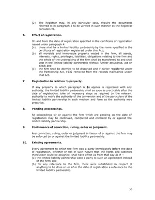 (2)   The Registrar may, in any particular case, require the documents
            referred to in paragraph 3 to be verified in such manner as the Registrar
            considers fit.

6.    Effect of registration.

      On and from the date of registration specified in the certificate of registration
      issued under paragraph 4
      (a) there shall be a limited liability partnership by the name specified in the
           certificate of registration registered under this Act;
      (b) all movable and immovable property vested in the firm, all assets,
           interests, rights, privileges, liabilities, obligations relating to the firm and
           the whole of the undertaking of the firm shall be transferred to and shall
           vest in the limited liability partnership without further assurance, act or
           deed; and
      (c) the firm shall be deemed to be dissolved and if earlier registered under
           the Partnership Act, 1932 removed from the records maintained under
           that Act.

7.    Registration in relation to property.

      If any property to which paragraph 6 ( applies is registered with any
                                                    b)
      authority, the limited liability partnership shall as soon as practicable after the
      date of registration, take all necessary steps as required by the relevant
      authority to notify the authority of the conversion and of the particulars of the
      limited liability partnership in such medium and form as the authority may
      prescribe.

8.    Pending proceedings.

      All proceedings by or against the firm which are pending on the date of
      registration may be continued, completed and enforced by or against the
      limited liability partnership.

9.    Continuance of conviction, ruling, order or judgment.

      Any conviction, ruling, order or judgment in favour of or against the firm may
      be enforced by or against the limited liability partnership.

10.   Existing agreements.

      Every agreement to which the firm was a party immediately before the date
      of registration, whether or not of such nature that the rights and liabilities
      thereunder could be assigned, shall have effect as from that day as if —
      (a) the limited liability partnership were a party to such an agreement instead
          of the firm; and
      (b) for any reference to the firm, there were substituted in respect of
          anything to be done on or after the date of registration a reference to the
          limited liability partnership.




                                                                                        36
 