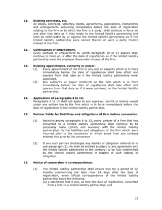 11.   Existing contracts, etc.
      All deeds, contracts, schemes, bonds, agreements, applications, instruments
      and arrangements subsisting immediately before the date of registration
      relating to the firm or to which the firm is a party, shall continue in force on
      and after that date as if they relate to the limited liability partnership and
      shall be enforceable by or against the limited liability partnership as if the
      limited liability partnership were named therein or were a party thereto
      instead of the firm.

12.   Continuance of employment.
      Every contract of employment to which paragraph 10 or 11 applies shall
      continue in force on or after the date of registration as if the limited liability
      partnership were the employer thereunder instead of the firm.

13.   Existing appointment, authority or power.
      (1)    Every appointment of the firm in any role or capacity which is in force
             immediately before the date of registration shall take effect and
             operate from that date as if the limited liability partnership were
             appointed.
      (2)    Any authority or power conferred on the firm which is in force
             immediately before the date of registration shall take effect and
             operate from that date as if it were conferred on the limited liability
             partnership.

14.   Application of paragraphs 6 to 13.
      Paragraphs 6 to 13 shall not apply to any approval, permit or licence issued
      under any written law to the firm which is in force immediately before the
      date of registration of the limited liability partnership.

15.   Partner liable for liabilities and obligations of firm before conversion.

      (1)    Notwithstanding paragraphs 6 to 13, every partner of a firm that has
             converted to a limited liability partnership shall continue to be
             personally liable (jointly and severally with the limited liability
             partnership) for the liabilities and obligations of the firm which were
             incurred prior to the conversion or which arose from any contract
             entered into prior to the conversion.

      (2)    If any such partner discharges any liability or obligation referred to in
             sub-paragraph (1), he shall be entitled (subject to any agreement with
             the limited liability partnership to the contrary) to be fully indemnified
             by the limited liability partnership in respect of such liability or
             obligation.

16.   Notice of conversion in correspondence.

      (1)    The limited liability partnership shall ensure that for a period of 12
             months commencing not later than 14 days after the date of
             registration, every official correspondence of the limited liability
             partnership bears the following:
             (a) a statement that it was, as from the date of registration, converted
                 from a firm to a limited liability partnership; and




                                                                                     37
 