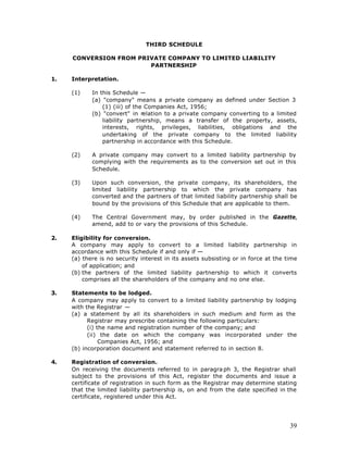 THIRD SCHEDULE

     CONVERSION FROM PRIVATE COMPANY TO LIMITED LIABILITY
                        PARTNERSHIP

1.   Interpretation.

     (1)    In this Schedule —
            (a) "company" means a private company as defined under Section 3
                (1) (iii) of the Companies Act, 1956;
            (b) "convert" in relation to a private company converting to a limited
                liability partnership, means a transfer of the property, assets,
                interests, rights, privileges, liabilities, obligations and the
                undertaking of the private company to the limited liability
                partnership in accordance with this Schedule.

     (2)    A private company may convert to a limited liability partnership by
            complying with the requirements as to the conversion set out in this
            Schedule.

     (3)    Upon such conversion, the private company, its shareholders, the
            limited liability partnership to which the private company has
            converted and the partners of that limited liability partnership shall be
            bound by the provisions of this Schedule that are applicable to them.

     (4)    The Central Government may, by order published in the Gazette,
            amend, add to or vary the provisions of this Schedule.

2.   Eligibility for conversion.
     A company may apply to convert to a limited liability partnership in
     accordance with this Schedule if and only if —
     (a) there is no security interest in its assets subsisting or in force at the time
         of application; and
     (b) the partners of the limited liability partnership to which it converts
         comprises all the shareholders of the company and no one else.

3.   Statements to be lodged.
     A company may apply to convert to a limited liability partnership by lodging
     with the Registrar —
     (a) a statement by all its shareholders in such medium and form as the
           Registrar may prescribe containing the following particulars:
           (i) the name and registration number of the company; and
           (ii) the date on which the company was incorporated under the
                Companies Act, 1956; and
     (b) incorporation document and statement referred to in section 8.

4.   Registration of conversion.
     On receiving the documents referred to in paragra ph 3, the Registrar shall
     subject to the provisions of this Act, register the documents and issue a
     certificate of registration in such form as the Registrar may determine stating
     that the limited liability partnership is, on and from the date specified in the
     certificate, registered under this Act.




                                                                                    39
 