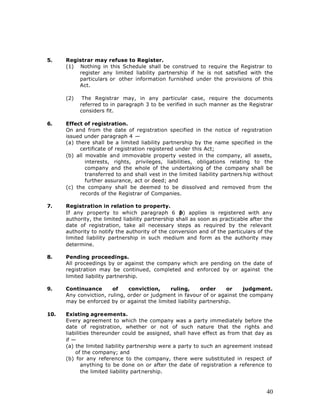 5.    Registrar may refuse to Register.
      (1) Nothing in this Schedule shall be construed to require the Registrar to
          register any limited liability partnership if he is not satisfied with the
          particulars or other information furnished under the provisions of this
          Act.

      (2)    The Registrar may, in any particular case, require the documents
            referred to in paragraph 3 to be verified in such manner as the Registrar
            considers fit.

6.    Effect of registration.
      On and from the date of registration specified in the notice of registration
      issued under paragraph 4 —
      (a) there shall be a limited liability partnership by the name specified in the
            certificate of registration registered under this Act;
      (b) all movable and immovable property vested in the company, all assets,
              interests, rights, privileges, liabilities, obligations relating to the
              company and the whole of the undertaking of the company shall be
              transferred to and shall vest in the limited liability partners hip without
              further assurance, act or deed; and
      (c) the company shall be deemed to be dissolved and removed from the
            records of the Registrar of Companies.

7.    Registration in relation to property.
      If any property to which paragraph 6 (        b) applies is registered with any
      authority, the limited liability partnership shall as soon as practicable after the
      date of registration, take all necessary steps as required by the relevant
      authority to notify the authority of the conversion and of the particulars of the
      limited liability partnership in such medium and form as the authority may
      determine.

8.    Pending proceedings.
      All proceedings by or against the company which are pending on the date of
      registration may be continued, completed and enforced by or against the
      limited liability partnership.

9.    Continuance       of    conviction,    ruling,      order     or   judgment.
      Any conviction, ruling, order or judgment in favour of or against the company
      may be enforced by or against the limited liability partnership.

10.   Existing agreements.
      Every agreement to which the company was a party immediately before the
      date of registration, whether or not of such nature that the rights and
      liabilities thereunder could be assigned, shall have effect as from that day as
      if —
      (a) the limited liability partnership were a party to such an agreement instead
          of the company; and
      (b) for any reference to the company, there were substituted in respect of
             anything to be done on or after the date of registration a reference to
             the limited liability partnership.



                                                                                      40
 
