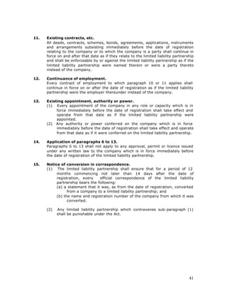 11.   Existing contracts, etc.
      All deeds, contracts, schemes, bonds, agreements, applications, instruments
      and arrangements subsisting immediately before the date of registration
      relating to the company or to which the company is a party shall continue in
      force on and after that date as if they relate to the limited liability partnership
      and shall be enforceable by or against the limited liability partnership as if the
      limited liability partnership were named therein or were a party thereto
      instead of the company.

12.   Continuance of employment.
      Every contract of employment to which paragraph 10 or 11 applies shall
      continue in force on or after the date of registration as if the limited liability
      partnership were the employer thereunder instead of the company.

13.   Existing appointment, authority or power.
      (1) Every appointment of the company in any role or capacity which is in
           force immediately before the date of registration shall take effect and
           operate from that date as if the limited liability partnership were
           appointed.
      (2) Any authority or power conferred on the company which is in force
           immediately before the date of registration shall take effect and operate
           from that date as if it were conferred on the limited liability partnership.

14.   Application of paragraphs 6 to 13.
      Paragraphs 6 to 13 shall not apply to any approval, permit or licence issued
      under any written law to the company which is in force immediately before
      the date of registration of the limited liability partnership.

15.   Notice of conversion in correspondence.
      (1) The limited liability partnership shall ensure that for a period of 12
           months commencing not later than 14 days after the date of
           registration, every    official correspondence of the limited liability
           partnership bears the following:
           (a) a statement that it was, as from the date of registration, converted
                 from a company to a limited liability partnership; and
           (b) the name and registration number of the company from which it was
                 converted.

      (2)   Any limited liability partnership which contravenes sub-paragraph (1)
            shall be punishable under the Act.




                                                                                      41
 