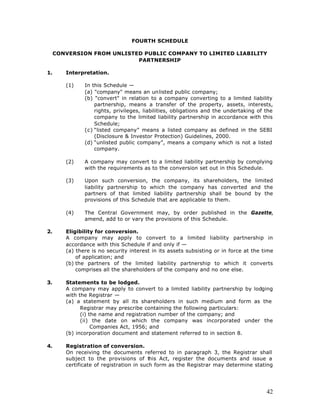 FOURTH SCHEDULE

     CONVERSION FROM UNLISTED PUBLIC COMPANY TO LIMITED LIABILITY
                            PARTNERSHIP

1.      Interpretation.

        (1)    In this Schedule —
               (a) "company" means an unlisted public company;
               (b) "convert" in relation to a company converting to a limited liability
                   partnership, means a transfer of the property, assets, interests,
                   rights, privileges, liabilities, obligations and the undertaking of the
                   company to the limited liability partnership in accordance with this
                   Schedule;
               (c) “listed company” means a listed company as defined in the SEBI
                   (Disclosure & Investor Protection) Guidelines, 2000.
               (d) “unlisted public company”, means a company which is not a listed
                   company.

        (2)    A company may convert to a limited liability partnership by complying
               with the requirements as to the conversion set out in this Schedule.

        (3)    Upon such conversion, the company, its shareholders, the limited
               liability partnership to which the company has converted and the
               partners of that limited liability partnership shall be bound by the
               provisions of this Schedule that are applicable to them.

        (4)    The Central Government may, by order published in the Gazette,
               amend, add to or vary the provisions of this Schedule.

2.      Eligibility for conversion.
        A company may apply to convert to a limited liability partnership in
        accordance with this Schedule if and only if —
        (a) there is no security interest in its assets subsisting or in force at the time
            of application; and
        (b) the partners of the limited liability partnership to which it converts
            comprises all the shareholders of the company and no one else.

3.      Statements to be lodged.
        A company may apply to convert to a limited liability partnership by lodging
        with the Registrar —
        (a) a statement by all its shareholders in such medium and form as the
              Registrar may prescribe containing the following particulars:
              (i) the name and registration number of the company; and
              (ii) the date on which the company was incorporated under the
                   Companies Act, 1956; and
        (b) incorporation document and statement referred to in section 8.

4.      Registration of conversion.
        On receiving the documents referred to in paragraph 3, the Registrar shall
        subject to the provisions of t    his Act, register the documents and issue a
        certificate of registration in such form as the Registrar may determine stating




                                                                                       42
 
